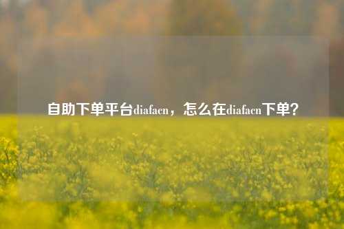 自助下单平台diafacn，怎么在diafacn下单？